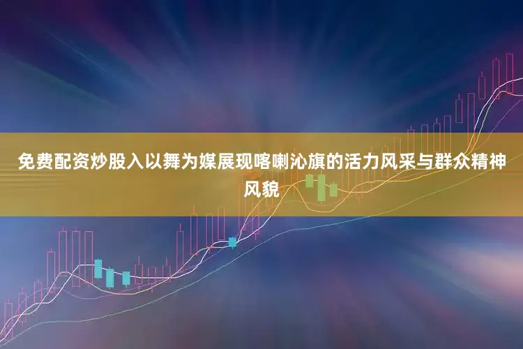 免费配资炒股入以舞为媒展现喀喇沁旗的活力风采与群众精神风貌