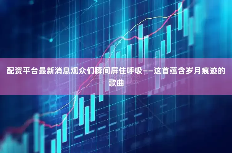 配资平台最新消息观众们瞬间屏住呼吸——这首蕴含岁月痕迹的歌曲