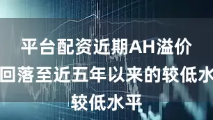 平台配资近期AH溢价率回落至近五年以来的较低水平