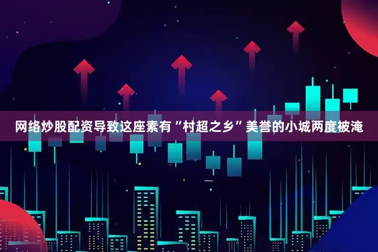 网络炒股配资导致这座素有“村超之乡”美誉的小城两度被淹