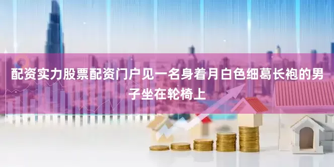 配资实力股票配资门户见一名身着月白色细葛长袍的男子坐在轮椅上
