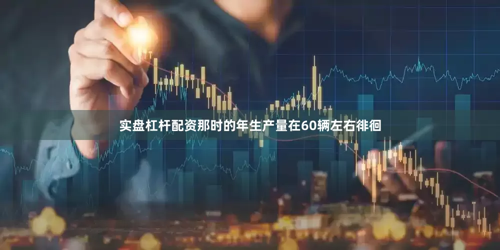 实盘杠杆配资那时的年生产量在60辆左右徘徊