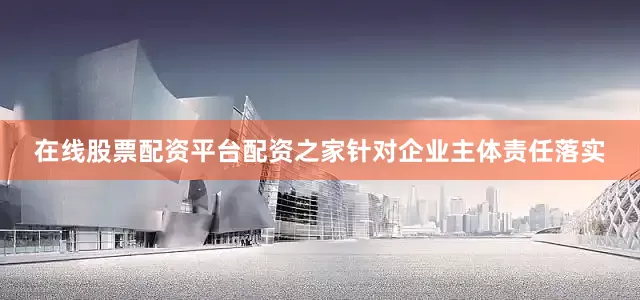 在线股票配资平台配资之家针对企业主体责任落实