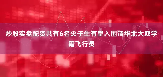 炒股实盘配资共有6名尖子生有望入围清华北大双学籍飞行员