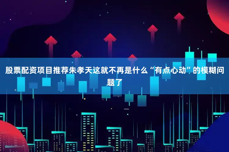 股票配资项目推荐朱孝天这就不再是什么“有点心动”的模糊问题了