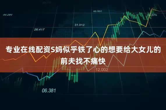 专业在线配资S妈似乎铁了心的想要给大女儿的前夫找不痛快
