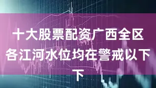 十大股票配资广西全区各江河水位均在警戒以下