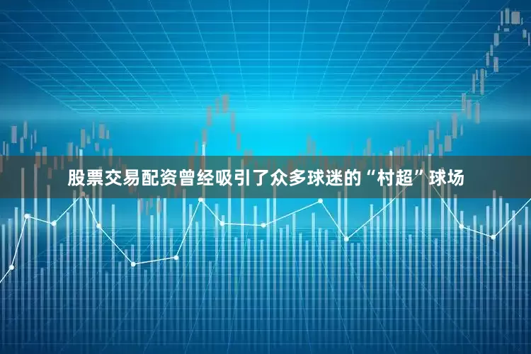 股票交易配资曾经吸引了众多球迷的“村超”球场