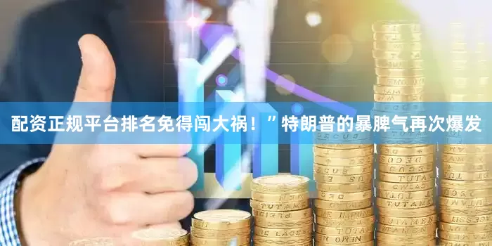 配资正规平台排名免得闯大祸！”特朗普的暴脾气再次爆发