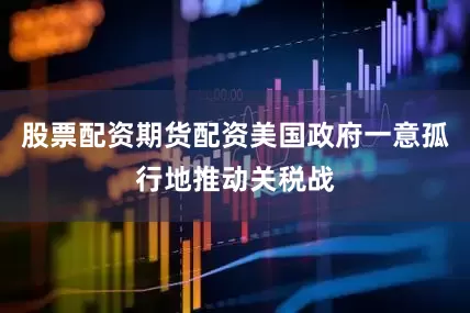 股票配资期货配资美国政府一意孤行地推动关税战
